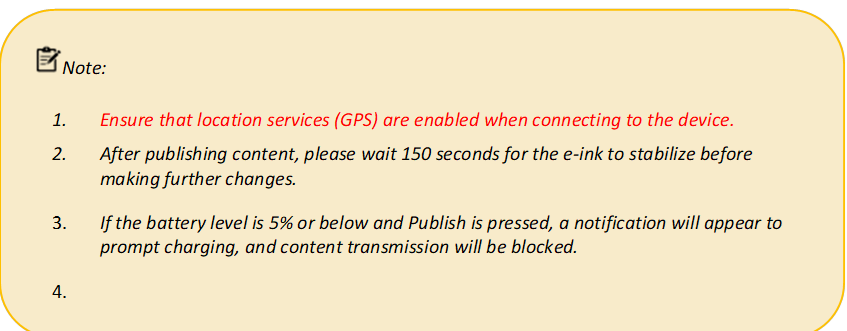  Note: 
1.	Ensure that location services (GPS) are enabled when connecting to the device.
2.	After publishing content, please wait 150 seconds for the e-ink to stabilize before making further changes.
3.	If the battery level is 5% or below and Publish is pressed, a notification will appear to prompt charging, and content transmission will be blocked.
4.	
